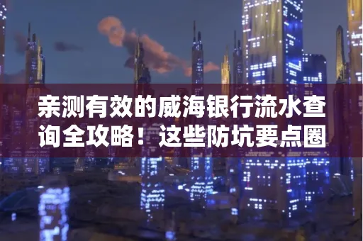 亲测有效的威海银行流水查询全攻略!这些防坑要点圈起来重点看