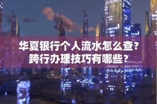 华夏银行个人流水怎么查？跨行办理技巧有哪些？