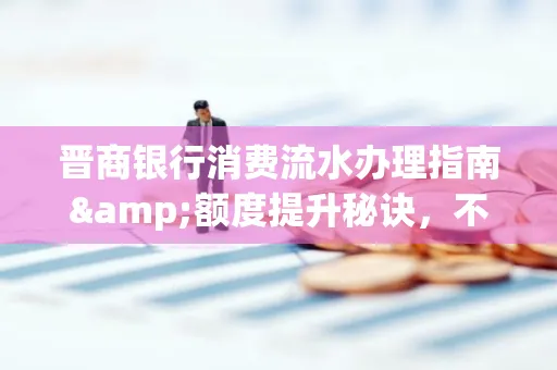 晋商银行消费流水办理指南&额度提升秘诀，不懂这些你可能吃大亏！